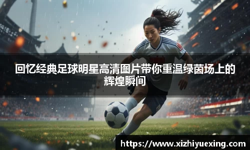 回忆经典足球明星高清图片带你重温绿茵场上的辉煌瞬间